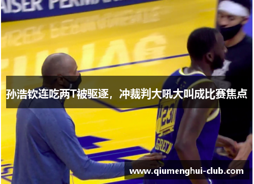 孙浩钦连吃两T被驱逐，冲裁判大吼大叫成比赛焦点