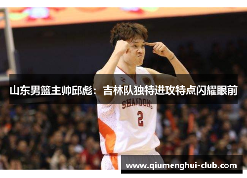 山东男篮主帅邱彪：吉林队独特进攻特点闪耀眼前