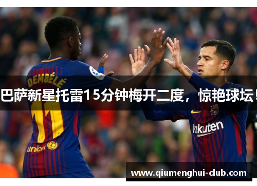 巴萨新星托雷15分钟梅开二度,惊艳球坛! 巴萨新星托雷15分钟梅开二度,惊艳球坛!