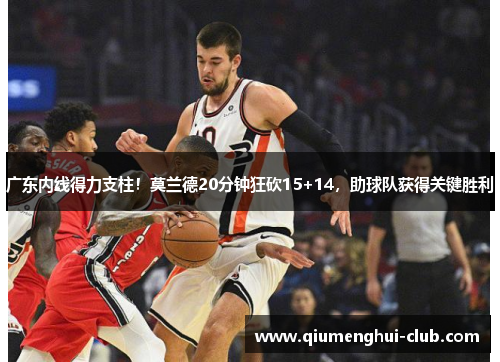 广东内线得力支柱!莫兰德20分钟狂砍15+14,助球队获得关键胜利 广东内线得力支柱!莫兰德20分钟狂砍15+14,助球队获得关键胜利